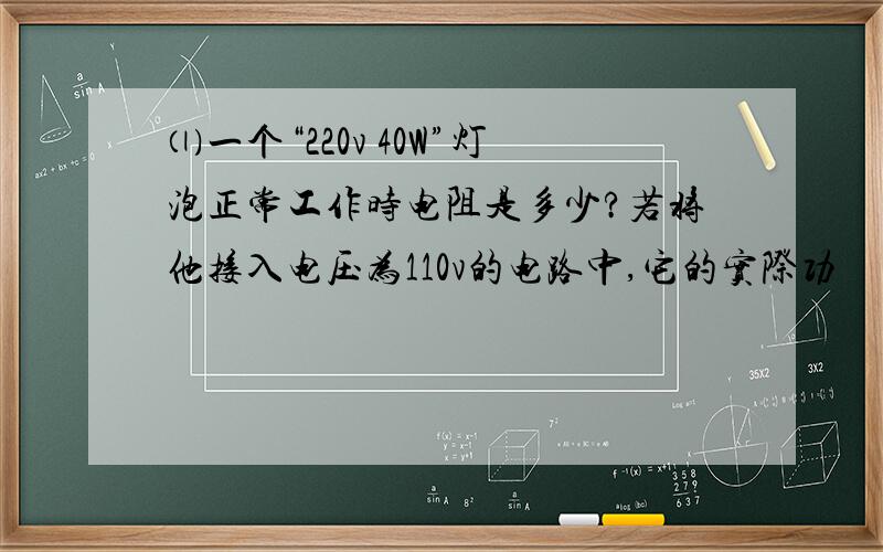 ⑴一个“220v 40W”灯泡正常工作时电阻是多少?若将他接入电压为110v的电路中,它的实际功