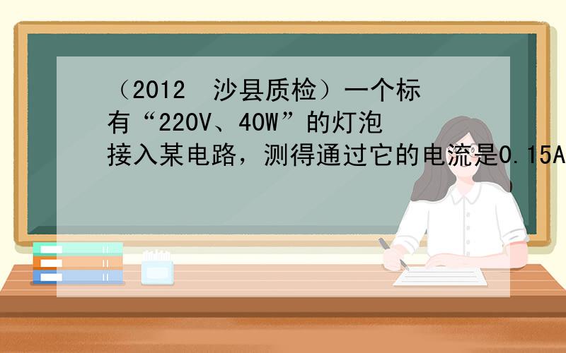 （2012•沙县质检）一个标有“220V、40W”的灯泡接入某电路，测得通过它的电流是0.15A，则灯泡的实际功率（