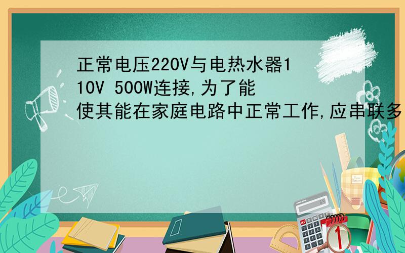 正常电压220V与电热水器110V 500W连接,为了能使其能在家庭电路中正常工作,应串联多大的电阻?