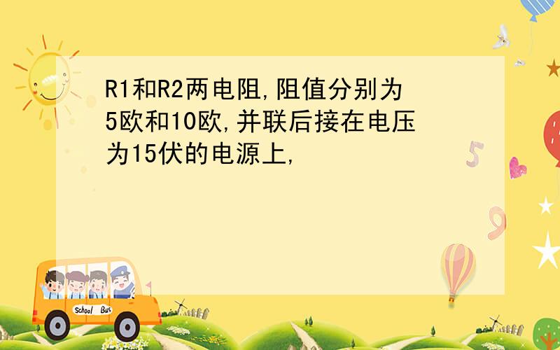 R1和R2两电阻,阻值分别为5欧和10欧,并联后接在电压为15伏的电源上,