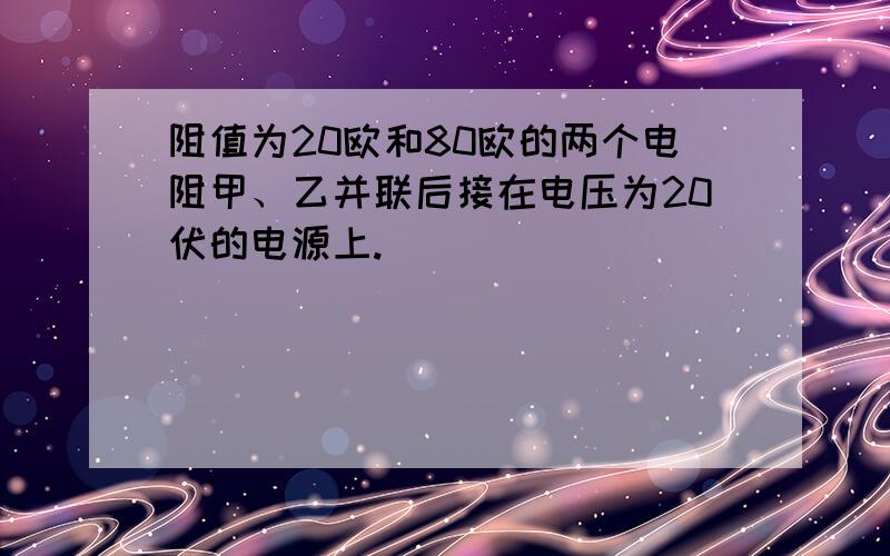 阻值为20欧和80欧的两个电阻甲、乙并联后接在电压为20伏的电源上.