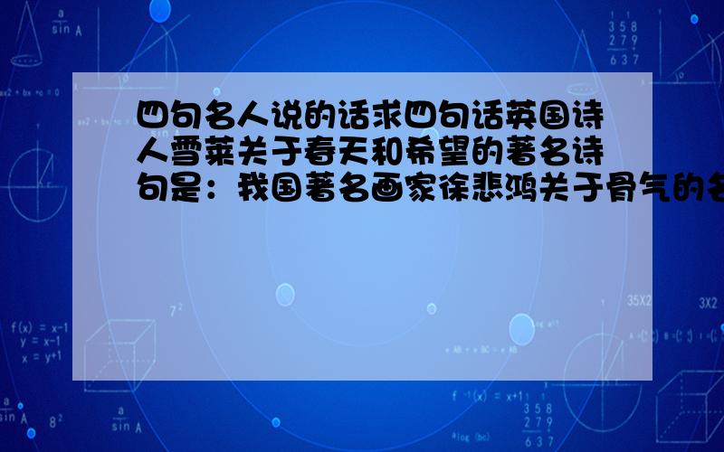 四句名人说的话求四句话英国诗人雪莱关于春天和希望的著名诗句是：我国著名画家徐悲鸿关于骨气的名言：音乐巨人贝多芬向命运抗争