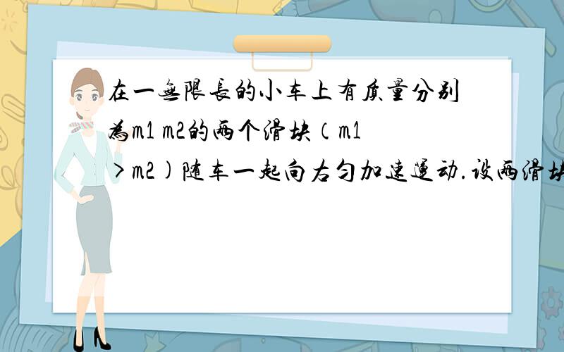 在一无限长的小车上有质量分别为m1 m2的两个滑块（m1>m2)随车一起向右匀加速运动.设两滑块与小车间的动摩擦因数均为