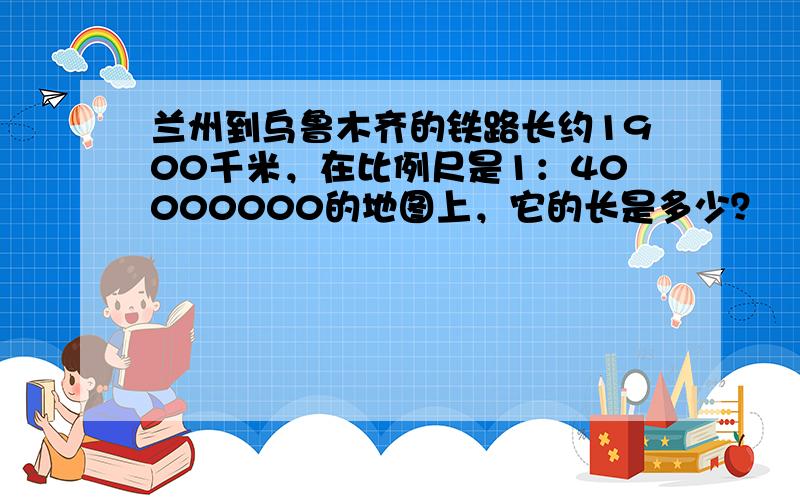 兰州到乌鲁木齐的铁路长约1900千米，在比例尺是1：40000000的地图上，它的长是多少？