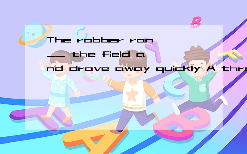 The robber ran__ the field and drave away quickly A through