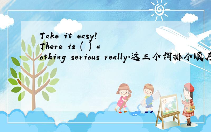 Take it easy! There is ( ) nothing serious really.这三个词排个顺序,解