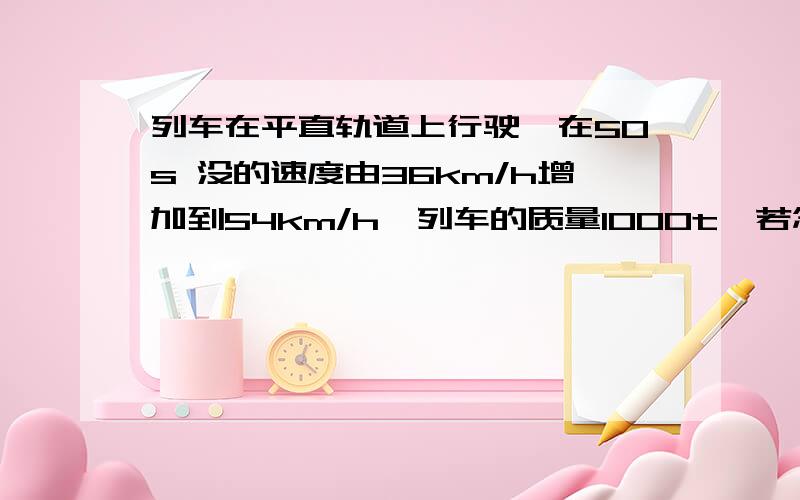 列车在平直轨道上行驶,在50s 没的速度由36km/h增加到54km/h,列车的质量1000t,若忽略车所受到的阻力,求