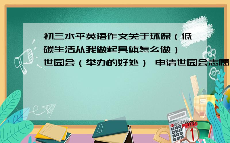 初三水平英语作文关于环保（低碳生活从我做起具体怎么做） 世园会（举办的好处） 申请世园会志愿者（你有什么资本 如：英语好