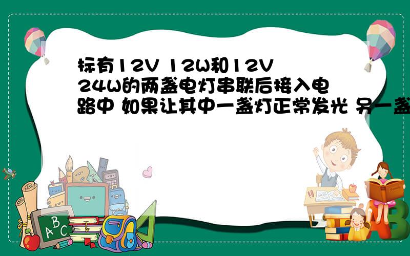 标有12V 12W和12V 24W的两盏电灯串联后接入电路中 如果让其中一盏灯正常发光 另一盏灯的实际功率不超过额定功率