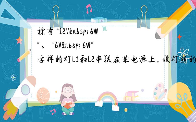 标有“12V 6W”、“6V 6W”字样的灯L1和L2串联在某电源上，设灯丝的电阻不变，则灯L1和L