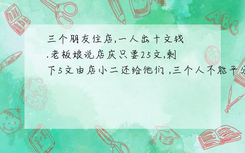 三个朋友住店,一人出十文钱 .老板娘说店庆只要25文,剩下5文由店小二还给他们 ,三个人不能平分5文钱 ,于是小二自己吞