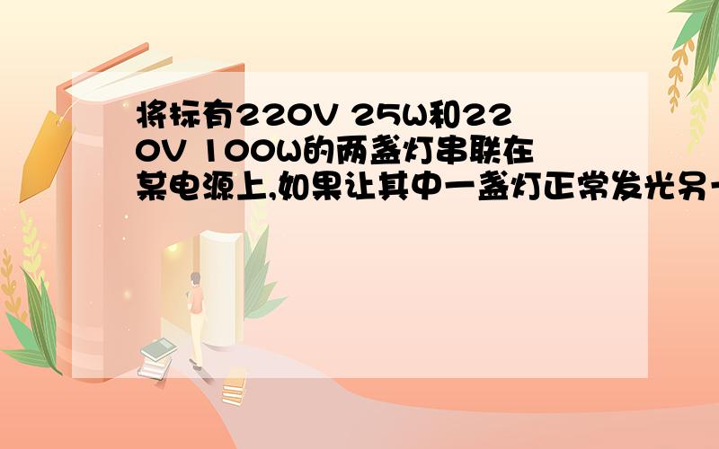 将标有220V 25W和220V 100W的两盏灯串联在某电源上,如果让其中一盏灯正常发光另一盏灯的实际功率是多少?电路