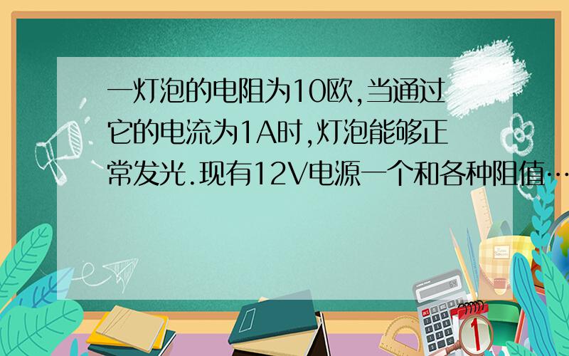 一灯泡的电阻为10欧,当通过它的电流为1A时,灯泡能够正常发光.现有12V电源一个和各种阻值……