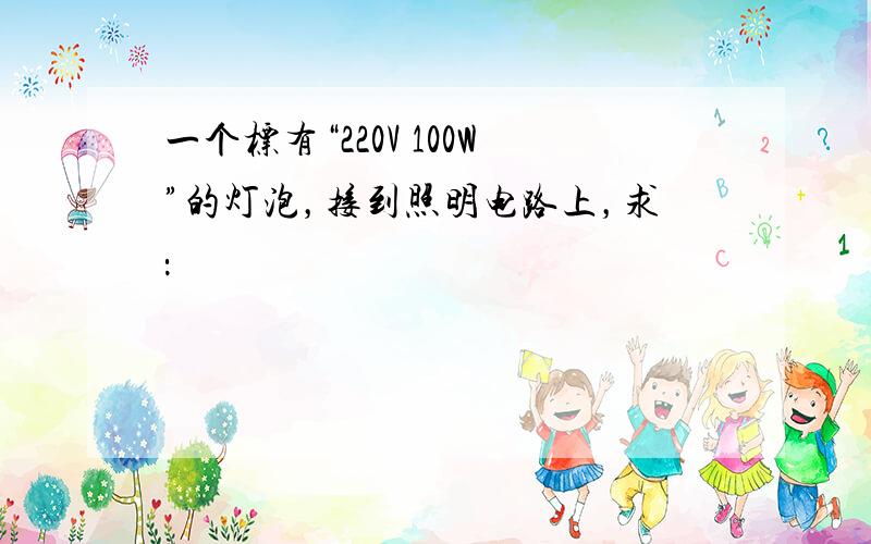 一个标有“220V 100W”的灯泡，接到照明电路上，求：