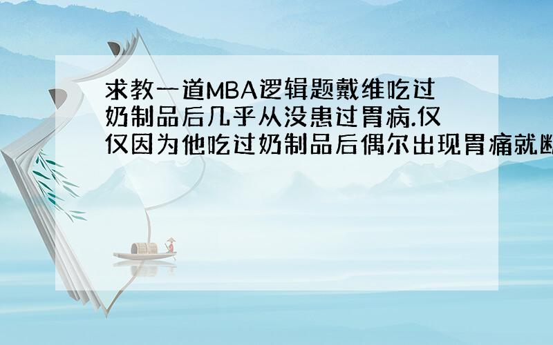 求教一道MBA逻辑题戴维吃过奶制品后几乎从没患过胃病.仅仅因为他吃过奶制品后偶尔出现胃痛就断定他对奶制品过敏史没有道理的