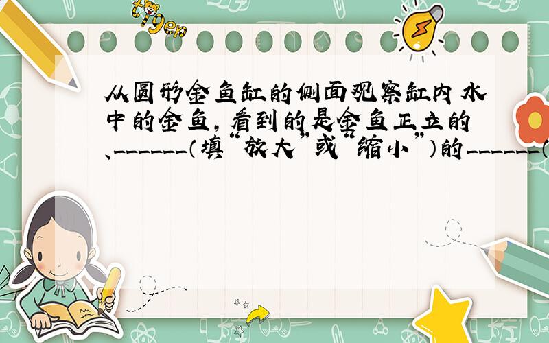 从圆形金鱼缸的侧面观察缸内水中的金鱼，看到的是金鱼正立的、______（填“放大”或“缩小”）的______（填“实”或