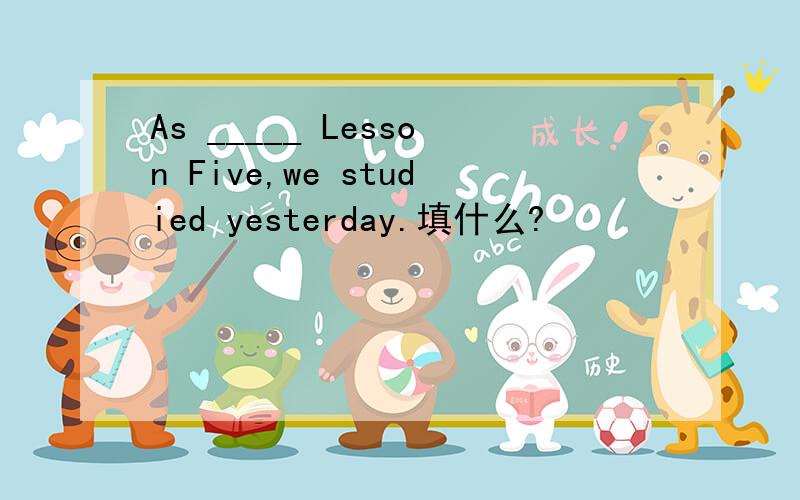 As _____ Lesson Five,we studied yesterday.填什么?