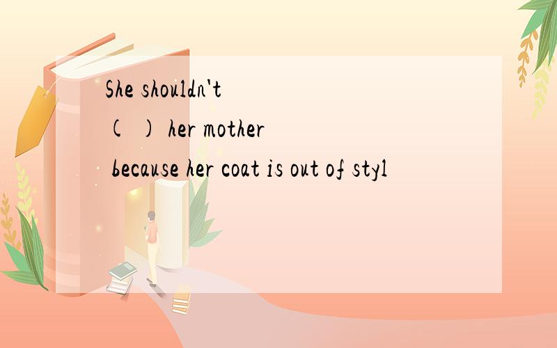 She shouldn't ( ) her mother because her coat is out of styl