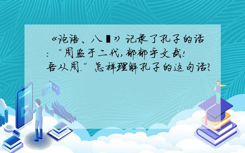 《论语、八佾》记录了孔子的话：“周监于二代,郁郁乎文哉!吾从周.”怎样理解孔子的这句话?