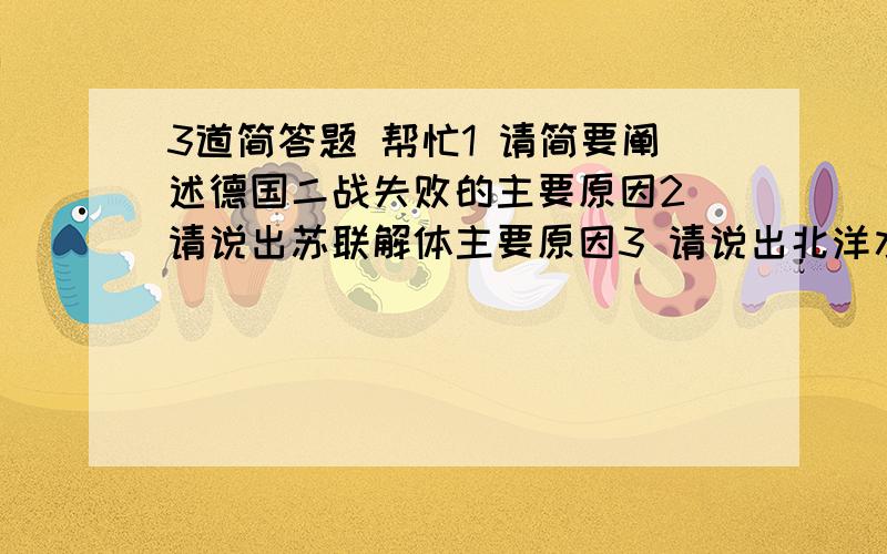 3道简答题 帮忙1 请简要阐述德国二战失败的主要原因2 请说出苏联解体主要原因3 请说出北洋水师甲午中日海域失败的主要原