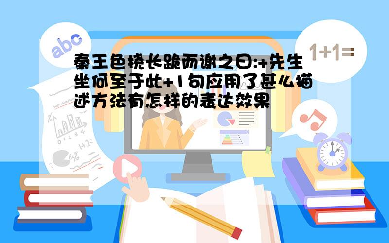 秦王色挠长跪而谢之曰:+先生坐何至于此+1句应用了甚么描述方法有怎样的表达效果