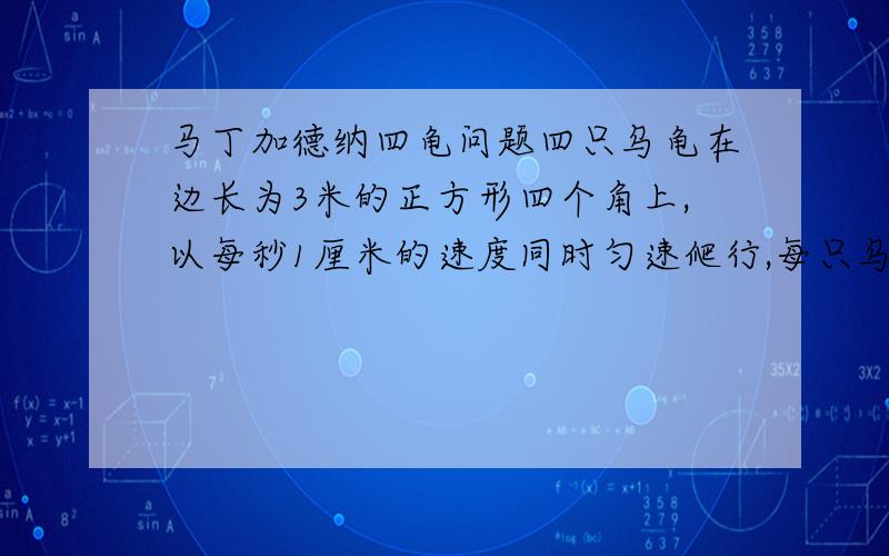 马丁加德纳四龟问题四只乌龟在边长为3米的正方形四个角上,以每秒1厘米的速度同时匀速爬行,每只乌龟爬行的方向都是追击（注意