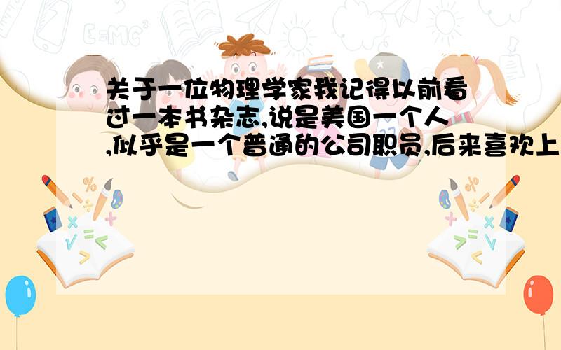 关于一位物理学家我记得以前看过一本书杂志,说是美国一个人,似乎是一个普通的公司职员,后来喜欢上了理论物理学,还发誓要拿诺