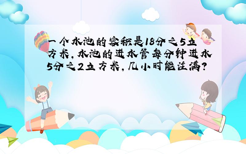 一个水池的容积是18分之5立方米,水池的进水管每分钟进水5分之2立方米,几小时能注满?