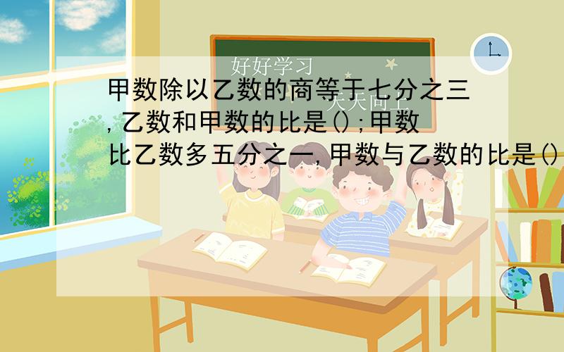 甲数除以乙数的商等于七分之三,乙数和甲数的比是();甲数比乙数多五分之一,甲数与乙数的比是()