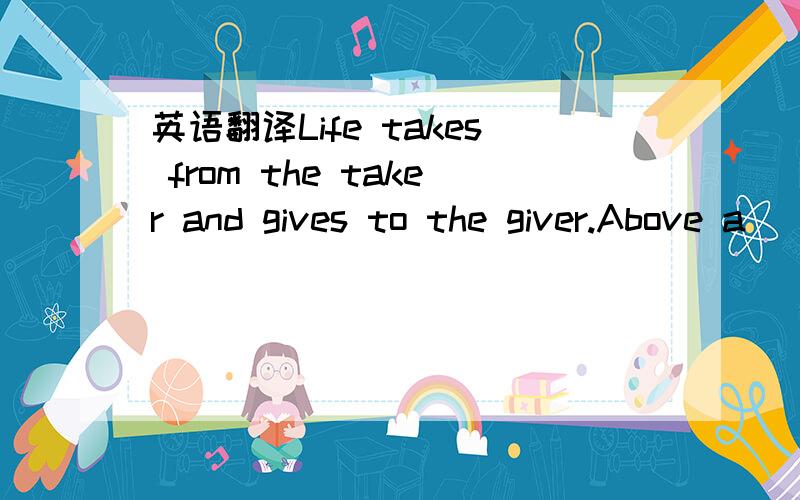 英语翻译Life takes from the taker and gives to the giver.Above a