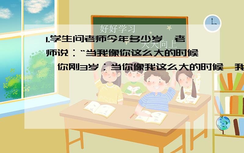 1.学生问老师今年多少岁,老师说：“当我像你这么大的时候,你刚3岁；当你像我这么大的时候,我已经39岁了.”那么这位老师