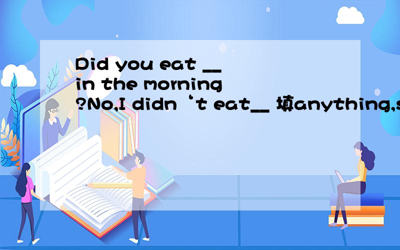 Did you eat __in the morning?No,I didn‘t eat__ 填anything,som