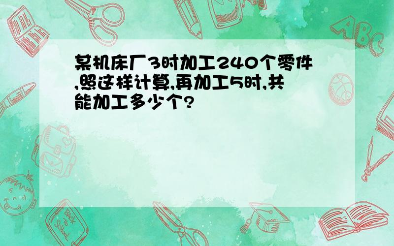 某机床厂3时加工240个零件,照这样计算,再加工5时,共能加工多少个?