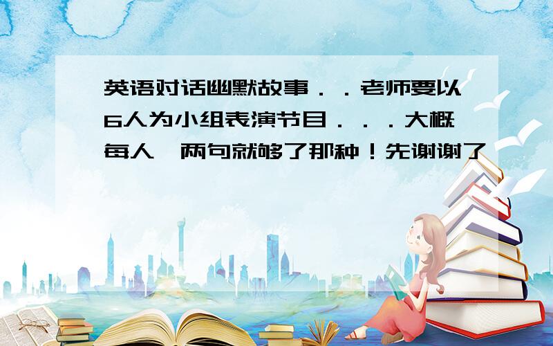 英语对话幽默故事．．老师要以6人为小组表演节目．．．大概每人一两句就够了那种！先谢谢了