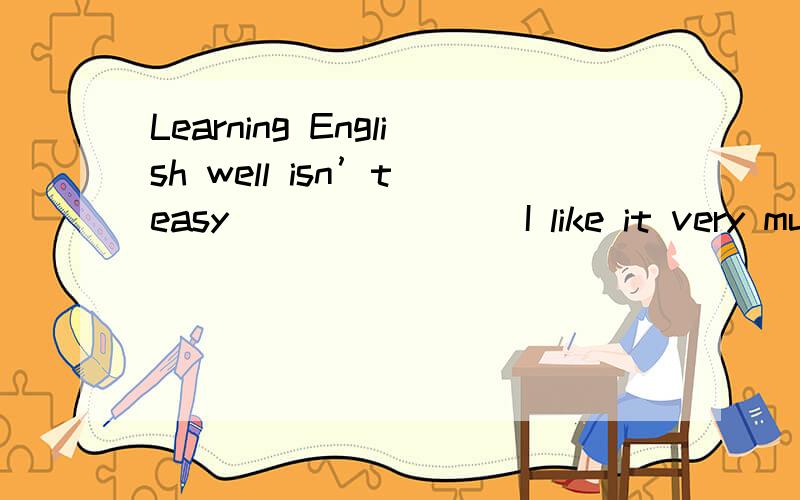 Learning English well isn’t easy _______ I like it very much