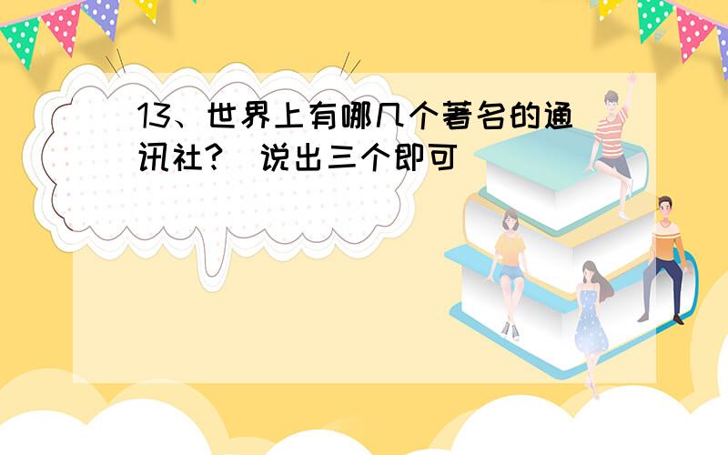 13、世界上有哪几个著名的通讯社?（说出三个即可）