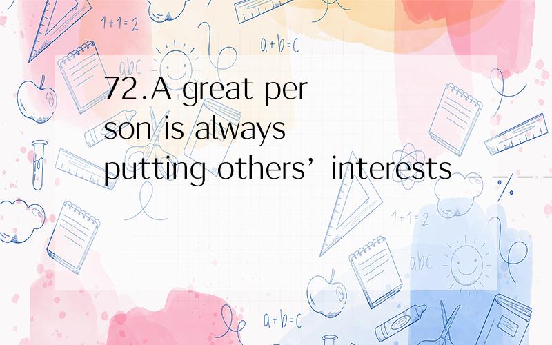 72.A great person is always putting others’ interests _____