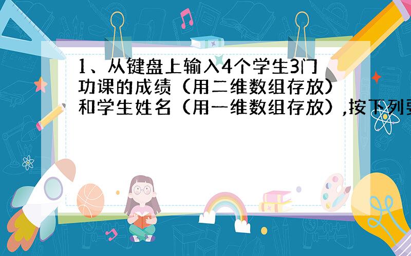 1、从键盘上输入4个学生3门功课的成绩（用二维数组存放）和学生姓名（用一维数组存放）,按下列要求编程：