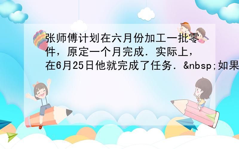 张师傅计划在六月份加工一批零件，原定一个月完成．实际上，在6月25日他就完成了任务． 如果照这样的速度计算，他