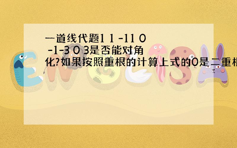 一道线代题1 1 -11 0 -1-3 0 3是否能对角化?如果按照重根的计算上式的0是二重根,验证为不能对角化可是如果