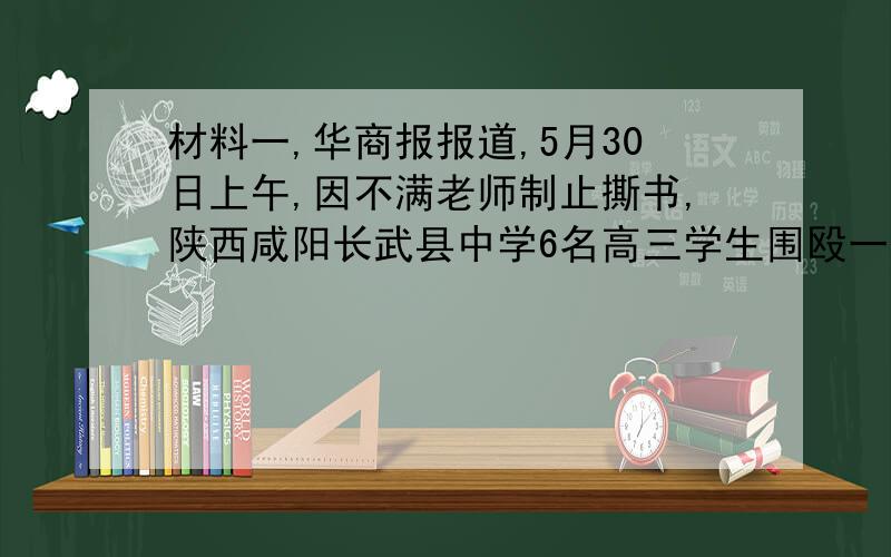 材料一,华商报报道,5月30日上午,因不满老师制止撕书,陕西咸阳长武县中学6名高三学生围殴一名50岁老师,将三根拖把棍打