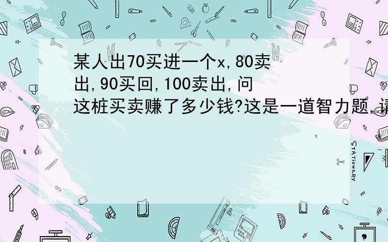 某人出70买进一个x,80卖出,90买回,100卖出,问这桩买卖赚了多少钱?这是一道智力题,请慎重思考再作答