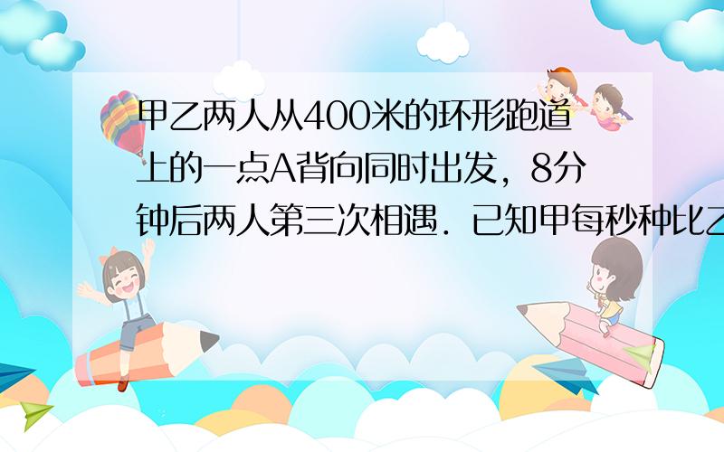 甲乙两人从400米的环形跑道上的一点A背向同时出发，8分钟后两人第三次相遇．已知甲每秒种比乙每秒钟多行0.1米，那么，两