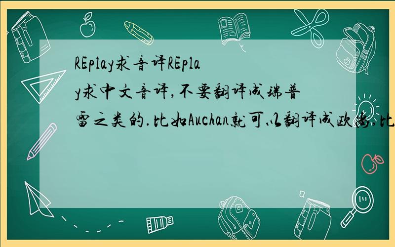 REplay求音译REplay求中文音译,不要翻译成瑞普雷之类的.比如Auchan就可以翻译成欧尚,比较时尚一点的,好记