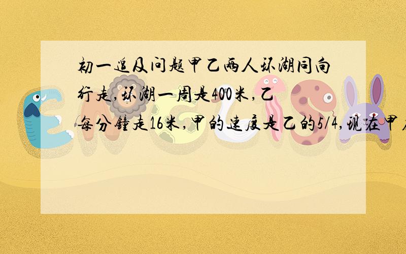 初一追及问题甲乙两人环湖同向行走,环湖一周是400米,乙每分钟走16米,甲的速度是乙的5/4,现在甲在乙的前面100米,