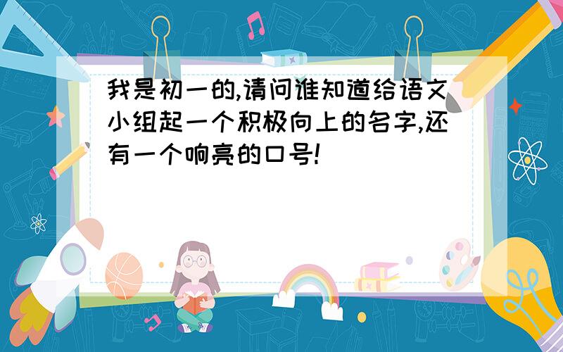 我是初一的,请问谁知道给语文小组起一个积极向上的名字,还有一个响亮的口号!