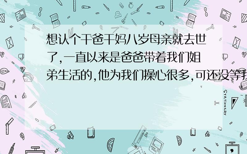 想认个干爸干妈八岁母亲就去世了,一直以来是爸爸带着我们姐弟生活的,他为我们操心很多,可还没等我们来的极孝敬爸爸,爸爸在我