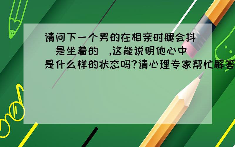 请问下一个男的在相亲时腿会抖（是坐着的）,这能说明他心中是什么样的状态吗?请心理专家帮忙解答下.