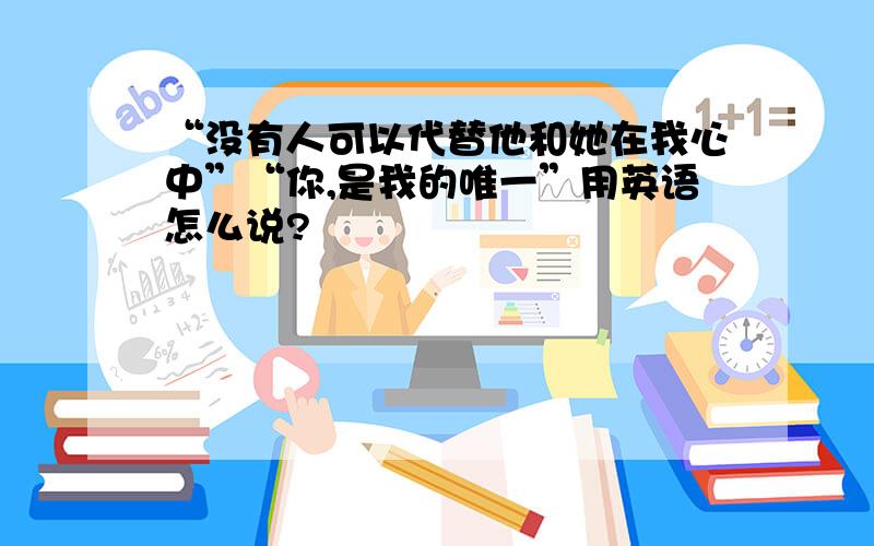 “没有人可以代替他和她在我心中”“你,是我的唯一”用英语怎么说?