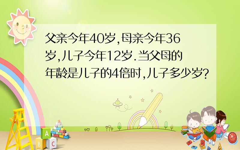 父亲今年40岁,母亲今年36岁,儿子今年12岁.当父母的年龄是儿子的4倍时,儿子多少岁?